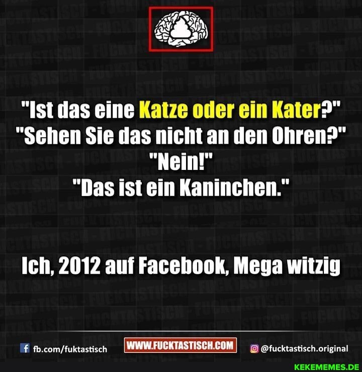"Ist das eine Katze oder ein Kater?"
"Sehen Sie das nicht an den Ohren?"
"Nein!"
"Das ist ein Kaninchen."
Ich, 2012 auf Facebook, Mega witzig
com /fuktactiech @fucktastisch.original