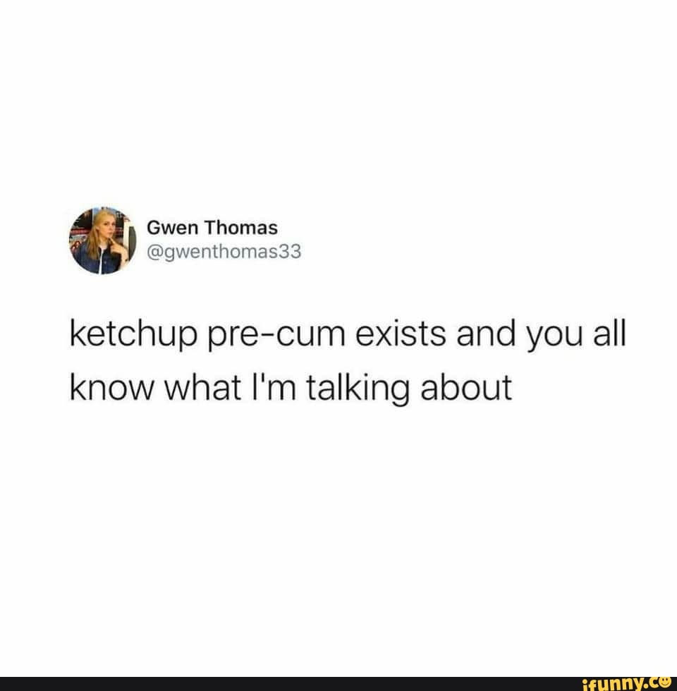 Gwen Thomas
ketchup pre-cum exists and you all know what I'm talking about