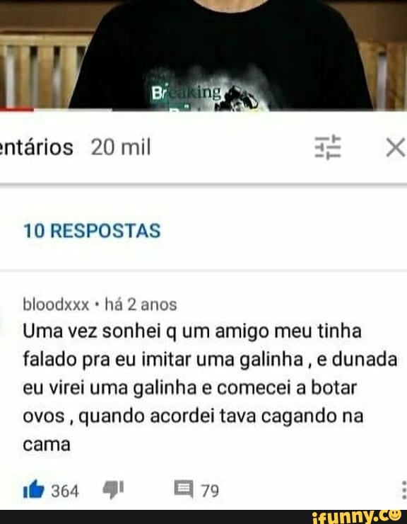 ntários 20 mil
10 RESPOSTAS
bloodxxx há 2 anos
Uma vez sonhei q um amigo meu tinha falado pra eu imitar uma galinha, e dunada eu virei uma galinha e comecei a botar ovos, quando acordei tava cagando na cama
79
