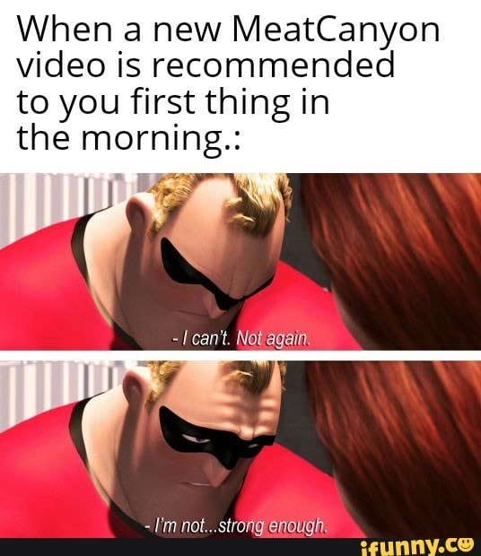 When a new MeatCanyon video is recommended to you first thing in
the morning.:
- can't. Notagain.
- I'm not...strong enough.