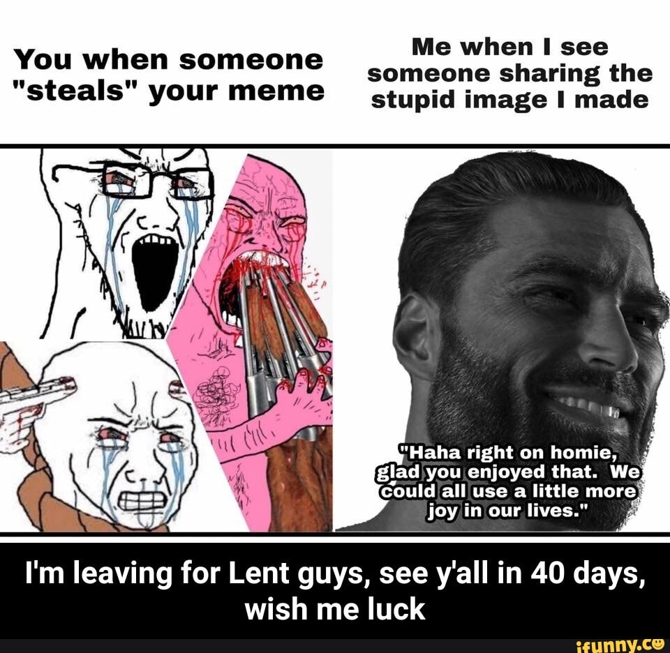 Me when I see
You when someone
someone sharing the
"steals" your meme stupid image I made
joy in our lives."
I'm leaving for Lent guys, see y'all in 40 days,
wish me luck - I'm leaving for Lent guys, see y'all in 40 days, wish me luck