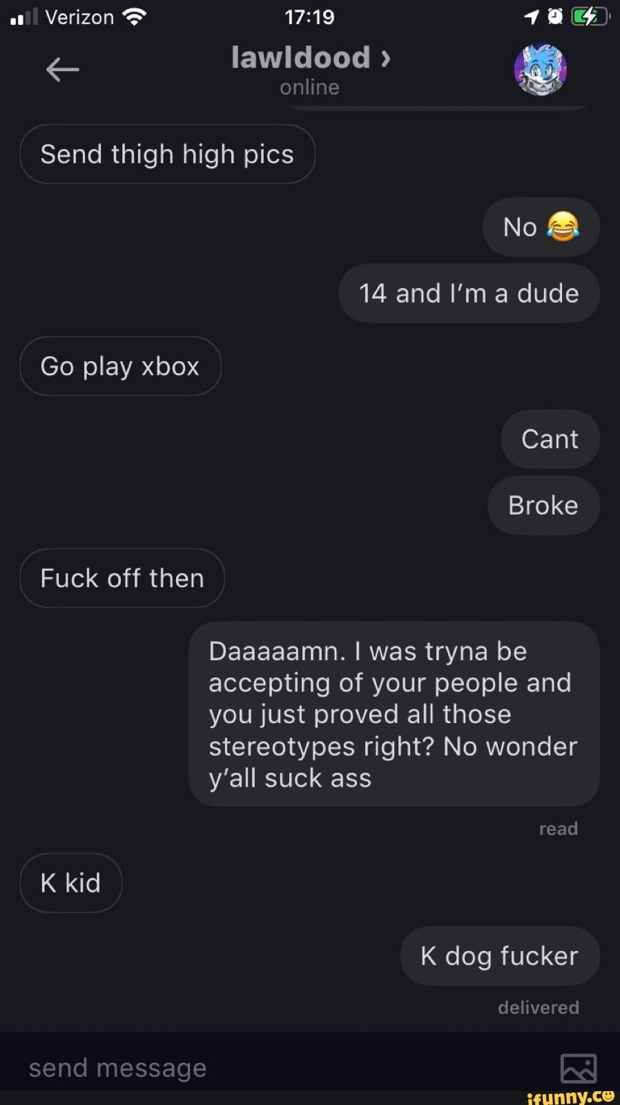 lawldood
Verizon
online
Send thigh high pics
No &
14 and I'm a dude
Go play xbox
Cant
Broke
Fuck off then
Daaaaamn. I was tryna be accepting of your people and you just proved all those stereotypes right? No wonder y'all suck ass
read
K kid
K dog fucker
delivered
send message