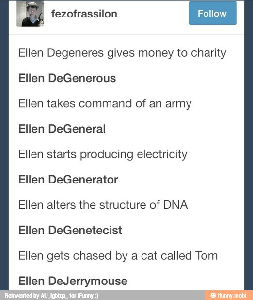 fezofrassilon
I Fotow I Ellen Degeneres gives money to charity
Ellen DeGenerous
Ellen takes command of an army
Ellen DeGeneral
Ellen starts producing electricity
Ellen DeGenerator
Ellen alters the structure of DNA
Ellen DeGenetecist
Ellen gets chased by a cat called Tom
Ellen DeJerrymouse