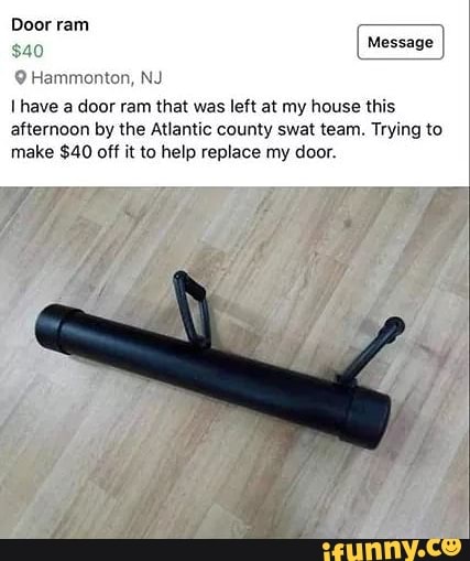 Door ram
SAN)
I have a door ram that was left at my house this
afternoon by the Atlantic county swat team. Trying to
make $40 off it to help replace my door.