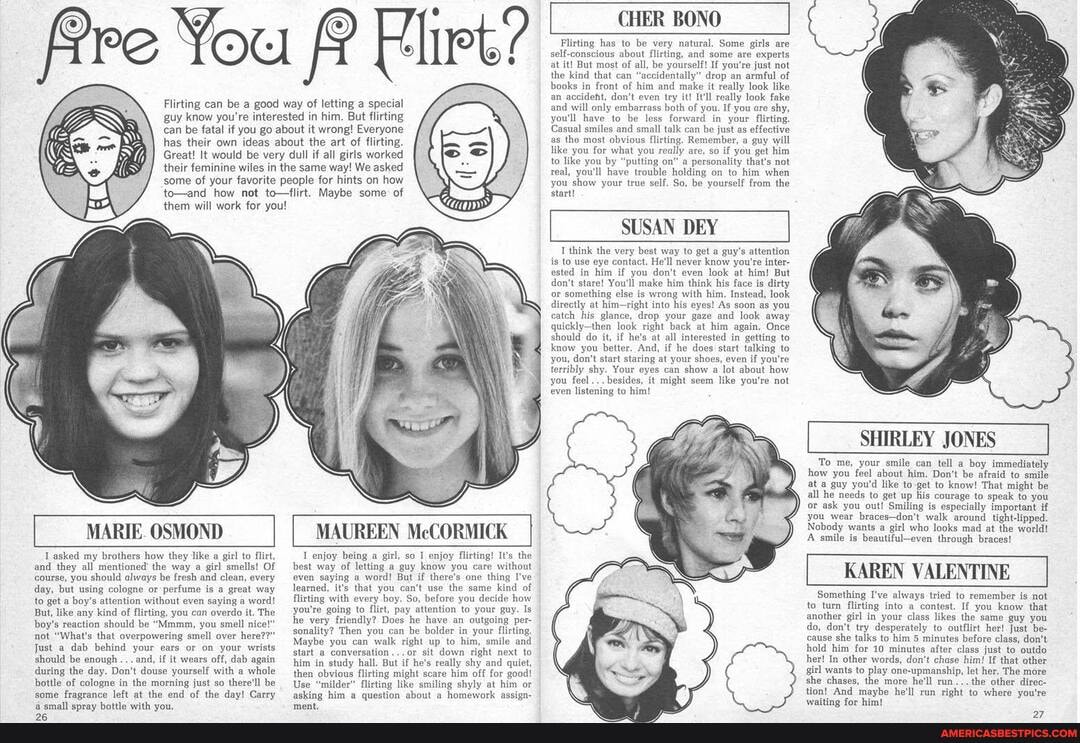 fre You Elirt?
Flirting can be a good way of letting a special guy know you're interested in him. But flirting can be fatal if you go about it wrong! Everyone has their own ideas about the art of flirting.
Great! It would be very dull if all girls worked their feminine wiles in the same way! We asked some of your favorite people for hints on how to-and how not to-flirt. Maybe some: of them will work for you!
_MARIE. OSMOND
MAUREEN McCORMICK I
asked my brothers how they like a girl to flirt, and they all mentioned' the way a girl smells! Of course, you should always be fresh and clean, every day, but using cologne or perfume is a great way to get a boy's attention without even saying a word!
But, like any kind of flirting, you can overdo it. The boy's reaction should be "Mmmm, you smell nice!" not "What's that overpowering smell over here??"
Just a dab behind your ears or on your wrists should be enough and, if it wears off, dab again during the day. Don't douse yourself with a whole bottle of cologne in the morning just so there'll be some fragrance left at the end of the day! Carry amall snrav bottle with vou.
enjoy being a girl, so enjoy flirting! It's the best way of letting a guy know you care without even saying a word! But if there's one thing I've learned, it's that you can't use the same kind of flirting with every boy. So, before you decide how you're going to flirt, pay attention to your guy. Is he very friendly? Does he have an outgoing per- sonality? Then you can be bolder in your flivting,
Maybe you can walk right up to him, smile and start a conversation ...or sit down right next to him in study hall. But if he's really shy and quiet, then obvious flirting might scare him off for good!
Use "milder" flirting like smiling shyly at him or asking him a question about a homework assign-
CHER BONO
Flirting has to be very natural. Some girls are self-conscious about flirting, and some are experts at it! But most of all, be yourself! If you're just not the kind that can "'accidentally" drop an armful of books in front of him and make it really look like an accideht, don't even try it! It'll really look fake and will only embarrass both of you. If you are shy, you'll have to be less forward in your flirting
Casual smiles and small talk can be just as effective as the most obvious flirting. Remember, a guy will like you for what you really are, so if you get him to like you by "putting on" a personality that's not real, you'll have trouble holding on to him when you show your true self, So, be yourself from the start!
SUSAN DEY
T think the very best way to get guy's attention is to use eye contact. He'll never know you're inter- ested in him if you don't even look at him! But don't stare! You'll make him think his face is dirty or something else is wrong with him, Instead, look directly at him-right into his eyes! As soon as you catch his glance, drop your gaze and look away quickly-then look right back at him again. Once should do it, if he's at all interested in getting to know you better. And, if he does start talking to you, don't start staring at your shoes, even if you're terribly shy. Your eyes can show a lot about how you feel... besides, it might seem like you're not even listening to him!
SHIRLEY JONES
To me, your smile can tell a boy immediately how you feel about him. Don't be afraid to smile at a guy you'd like to-get to know! That might be all he needs to get up his courage to speak to you or ask you out! Smiling is especially important if you wear braces-don't walk around tight-lipped.
Nobody wants a girl who looks mad at the world!
A smile is beautiful-even through braces!
KAREN VALENTINE
Something I've always tried to remember is not to turn flirting into a contest. If you know that another girl in your class likes the same guy you do, don't try desperately to outflirt her! Just be- cause she talks to him 5 minutes before class, don't hold him for 10 minutes after class just to outdo her! In other words, don't chase him! If that other girl wants to play one-upmanship, let her. The more she chases, the more he'll run...the other direc- tion! And maybe he'll run right to where you're waiting for him!