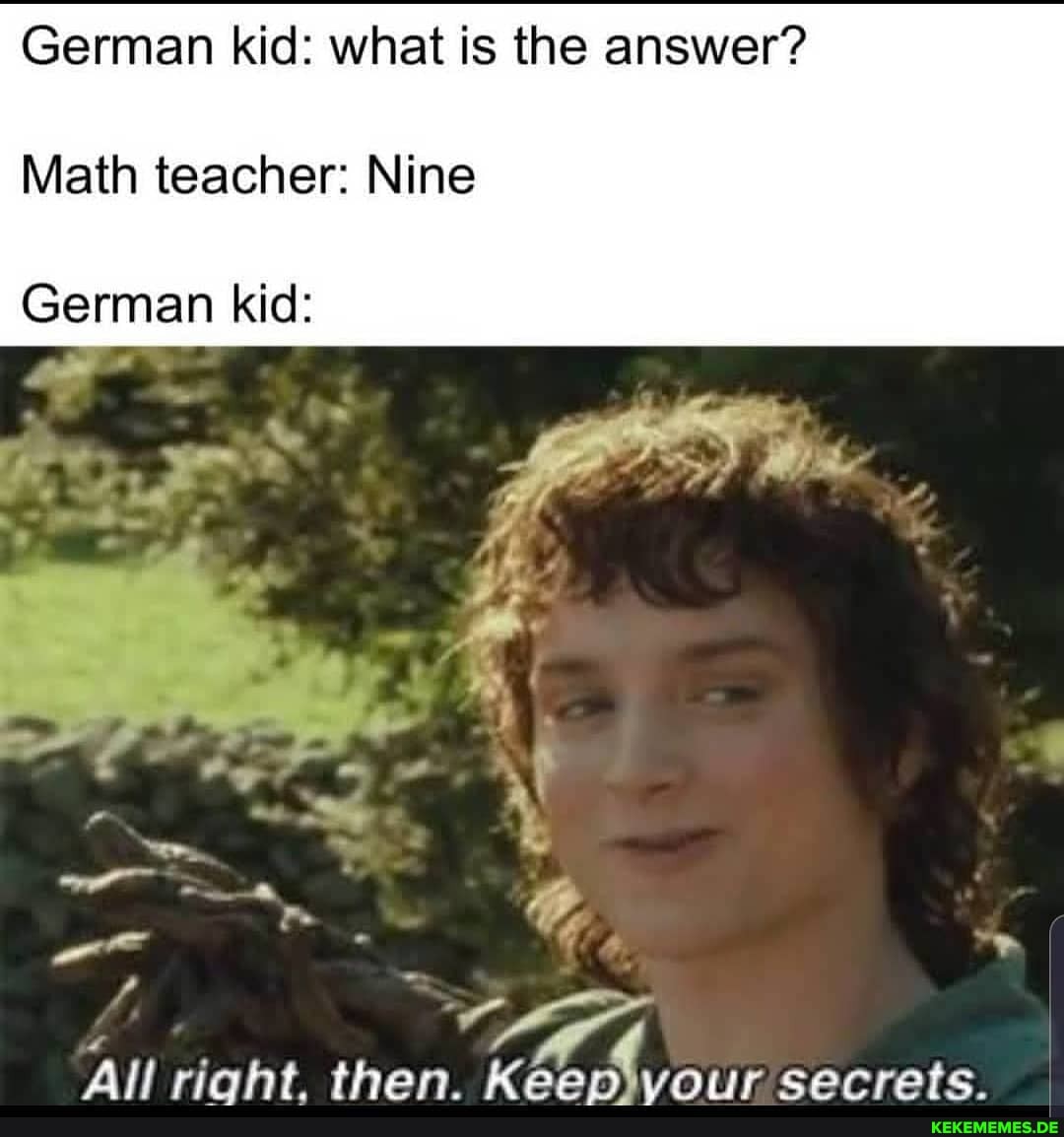 German kid: what is the answer?
Math teacher: Nine
German kid:
All right. then. Keen ivour secrets.