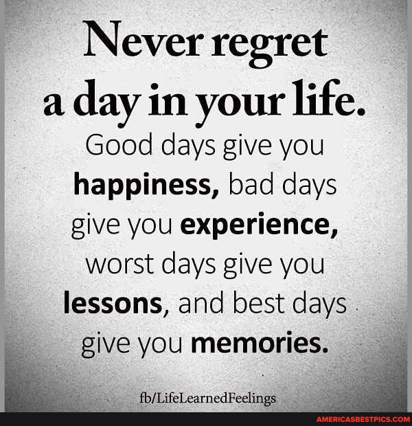 Never regret a day in your life. Good days give you happiness, bad days ...