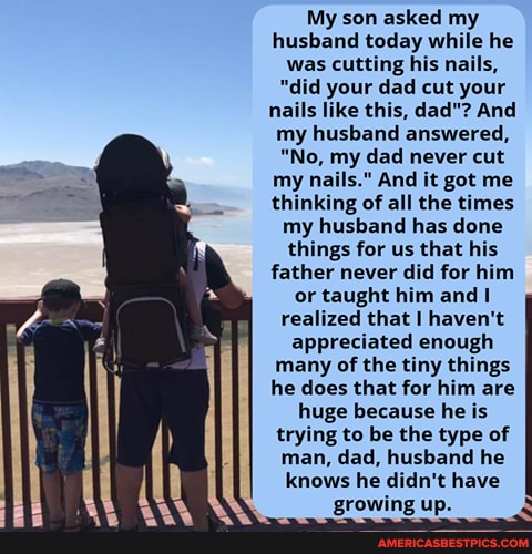 My son asked my husband today while he was cutting his nails,
"did your dad cut your nails like this, dad"? And my husband answered,
"No, my dad never cut my nails." And it got me thinking of all the times my husband has done things for us that his father never did for him or taught him and realized that I haven't appreciated enough many of the tiny things he does that for him are huge because he is trying to be the type of man, dad, husband he knows he didn't have growing up.