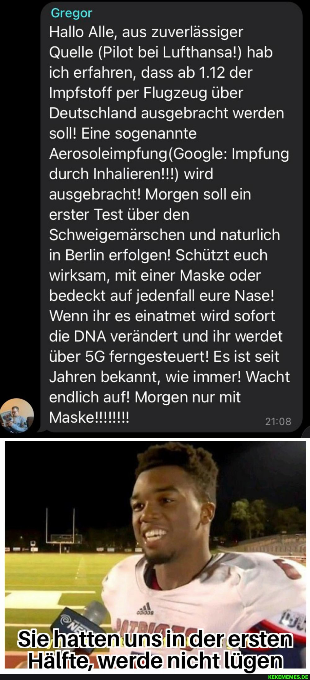 Gregor
Hallo Alle, aus zuverlässiger
Quelle (Pilot bei Lufthansa!) hab ich erfahren, dass ab 1.12 der
Impfstoff per Flugzeug über
Deutschland ausgebracht werden soll! Eine sogenannte
Impfung durch Inhalieren!!!) wird ausgebracht! Morgen soll ein erster Test über den
Schweigemärschen und naturlich in Berlin erfolgen! Schützt euch wirksam, mit einer Maske oder bedeckt auf jedenfall eure Nase!
Wenn ihr es einatmet wird sofort die DNA verändert und ihr werdet über ferngesteuert! Es ist seit
Jahren bekannt, wie immer! Wacht endlich auf! Morgen nur mit
rstens