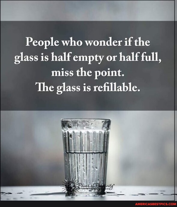 People who wonder if the glass is half empty or half full, miss the ...