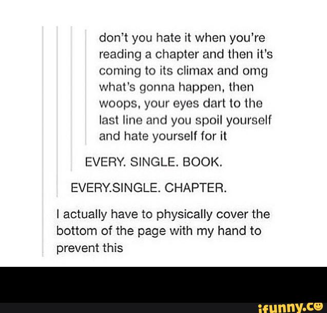 don‘t you hate it when you're
reading a chapmr and then it's
coming to its climax and omg
what's gonna happen, then
woops. your eyes dnrl lo [Ilo
lns1 Imo and yon spoil yourself
and hate yourself (or it
EVERY. SINGLE, BOOK.
EVERYSINGLE. CHAPTER.
I actually have to physically cover the
bottom of the page with my hand to
prevent -