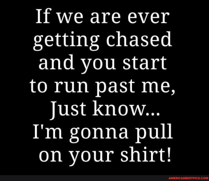 If we are ever getting chased and you start to run past me,
Just know...
I'm gonna pull on your shirt!