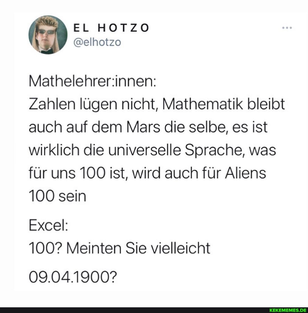 EL HOTZO
@elhotzo
Zahlen lügen nicht, Mathematik bleibt auch auf dem Mars die selbe, es ist wirklich die universelle Sprache, was für uns 100 ist, wird auch für Aliens
100 sein
Excel:
100? Meinten Sie vielleicht
09.04.1900?