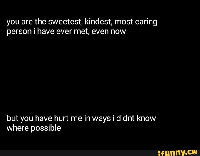 You Are The Sweetest Kindest Most Caring Person I Have Ever Met Even Now But You Have Hurt Me In Ways I Didnt Know Where Possible