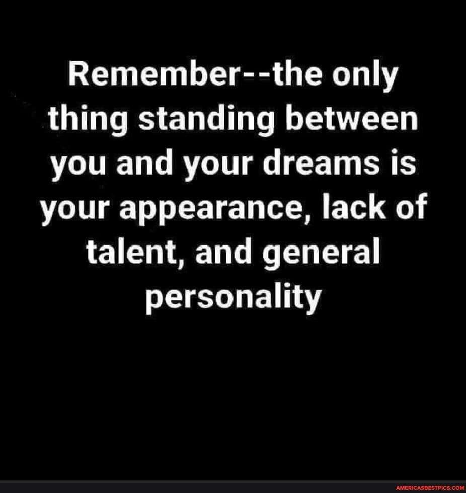 Remember--the only thing standing between you and your dreams is
your appearance, lack of talent, and general personality
