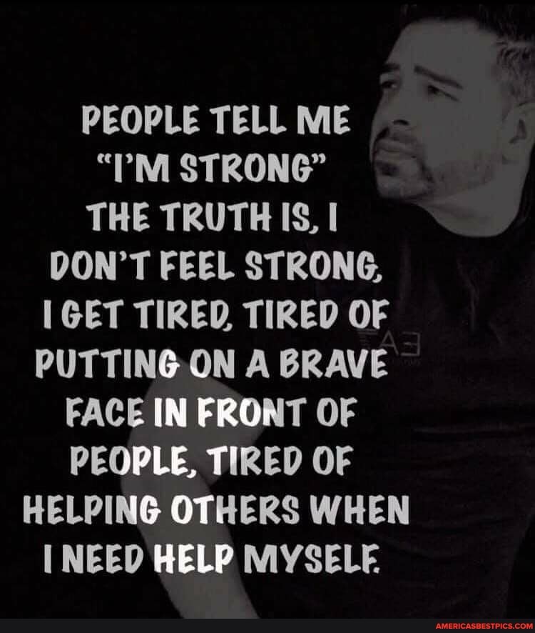 PEOPLE TELL ME
"?M STRONG"
THE TRUTH IS,
DON'T FEEL STRONG,
IGET TIRED TIRED OF
PUTTING ON A BRAVE FACE IN FRONT OF PEOPLE, TIRED OF
HELPING OTHERS WHEN NEED HELP MYSELF.
