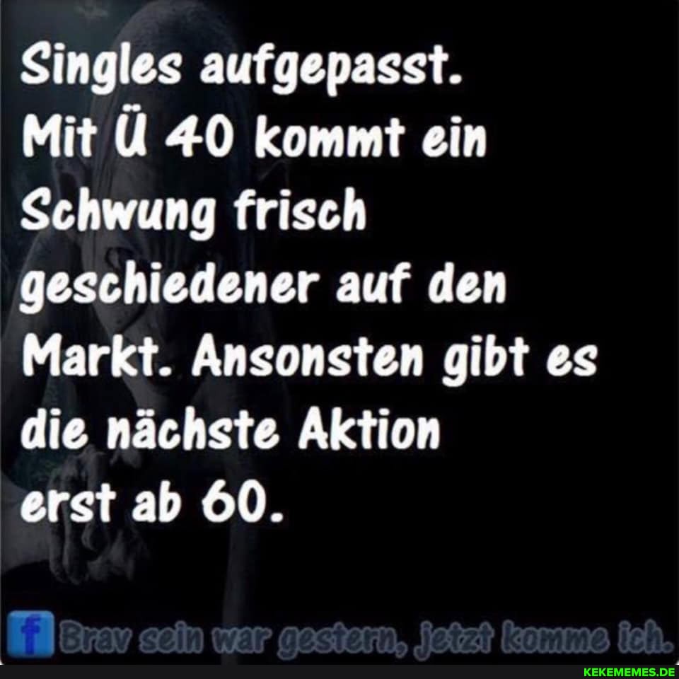 Singles aufgepasst.
Mit Ü 40 kommt ein
Schwung frisch geschiedener auf den
Markt. Ansonsten gibt es die nächste Aktion
erst ab 60.