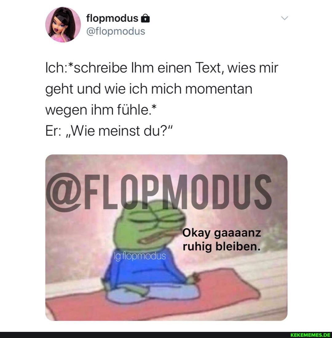 Ihm einen Text, wies mir geht und wie ich mich momentan wegen ihm fühle.*
Er: "Wie meinst du?"
Okay gaaaanz