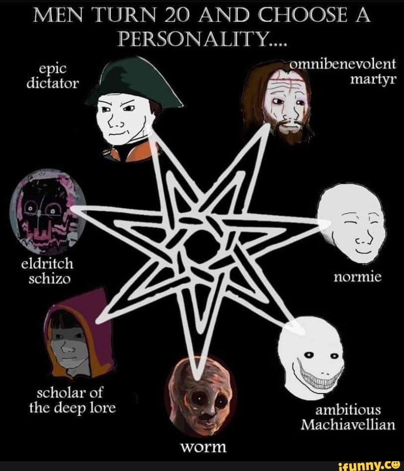 MEN TURN 20 AND CHOOSE A PERSONALITY...
epic omnibenevolent dictator martyr
eldritch schizo
scholar of the deep lore ambitious
Machiavellian