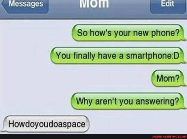 Messages
So how's your new phone?
Mom?>
You finally have a
Why arent you answering?
Howdoyoudoaspace