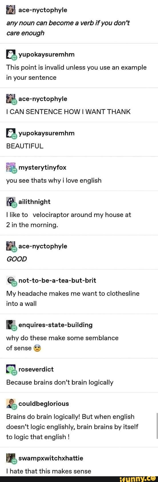 any noun can become a verb if you don't
care enough
yupokaysuremhm
This point is invalid unless you use an
example
in your sentence
E ace-nyctophyle
I CAN SENTENCE HOW I WANT THANK
a yupokaysuremhm
BEAUTIFUL
you see thats why i love english
(BB, ailithnight
like to velociraptor around my house at
2 in the morning.
E ace-nyctophyle
GOOD
ge not-to-be-a-tea-but-brit
My headache makes me want to clothesline
into a
wall