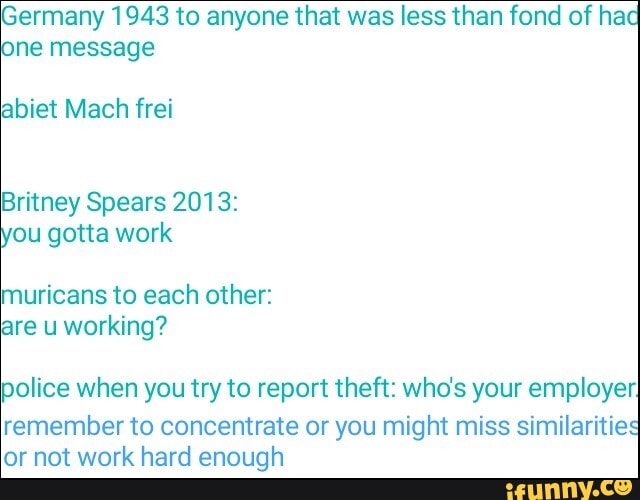 Germany 1943 to anyone that was less than fond of ha:
ne message
abiet Mach frei
Britney Spears 2013:
ou gotta work
muricans to each other:
are u working?
police when you try to report theft: who's your employer!
remember to concentrate or you might miss similaritie
or not work hard enough