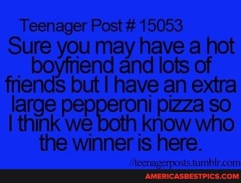 Teenager Post # 15053
Sure you may have a hot
_ boyfriend and lots of friends but I have an extra large pepperoni pizza so
I think we know who the winner is here.