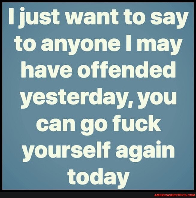 just want to say to anyone may have offended yesterday, you can go fuck yourself again todav