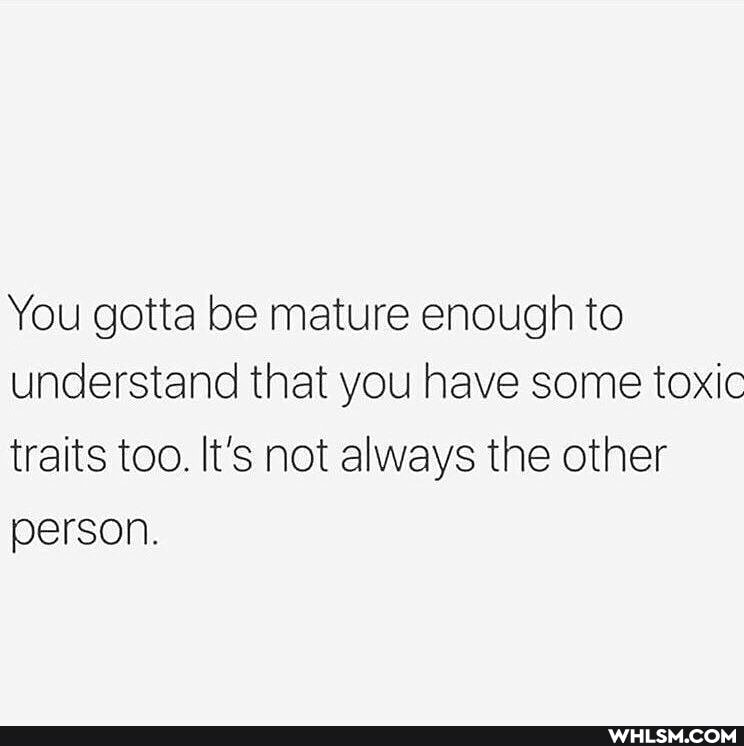 You gotta be mature enough to understand that you have some toxic traits too. It's not always the other person.