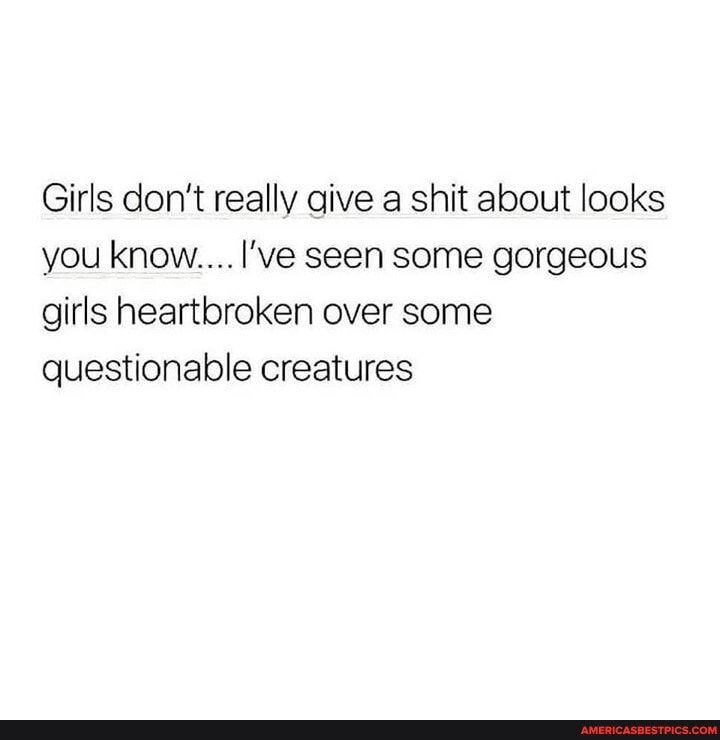Girls don't really give a shit about looks you know.... I've seen some gorgeous girls heartbroken over some questionable creatures