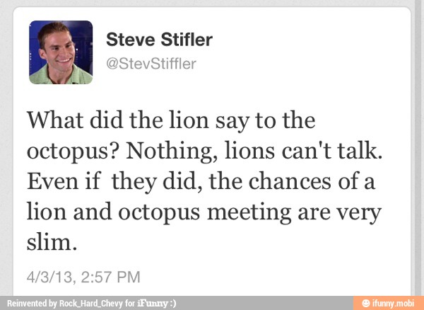 What did the lion say to the
octopus? Nothing, lions can't talk.
Even if they did, the chances of a
lion and octopus meeting are very
slim.