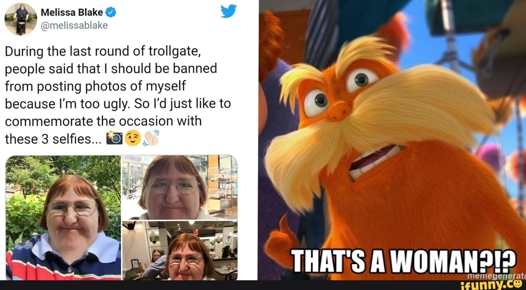 Melissa Blake
During the last round of trollgate, people said that I should be banned from posting photos of myself because I'm too ugly. So I'd just like to commemorate the occasion with
these selfies...
THAT'S A WOMAN
megenerate