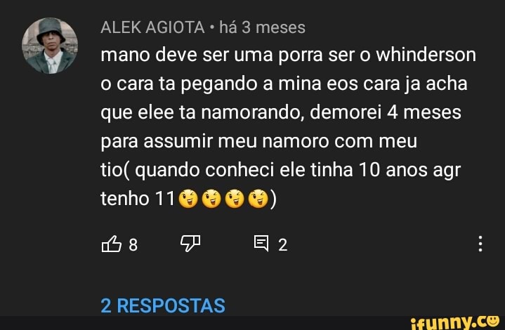 ALEK AGIOTA há 3 meses
mano deve ser uma porra ser o whinderson o cara ta pegando a mina eos cara ja acha que elee ta namorando, demorei 4 meses para assumir meu namoro com meu
tio( quando conheci ele tinha 10 anos agr
Ha
tenho 18888)
2 RESPOSTAS