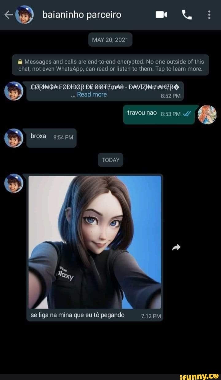 baianinho parceiro
MAY 20, 2021
Messages and calls are end-to-end encrypted. No one outside of this chat, not even WhatsApp, cam read or listen to them. Tap to leam more.
" CORINGA FODIDOR DE Read SISTEMAS more - DAVIZINAKERO PM
Read more PM
travou nao pM broxa PM
TODAY
Á hà 4
se liga na mina que eu tô pegando PM
