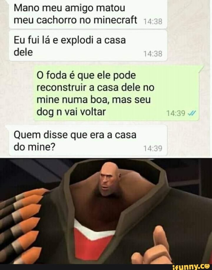 Mano meu amigo matou meu cachorro no minecraft
Eu fui lá e explodi a casa dele
O foda é que ele pode reconstruir a casa dele no mine numa boa, mas seu dog n vai voltar
Quem disse que era a casa do mine?