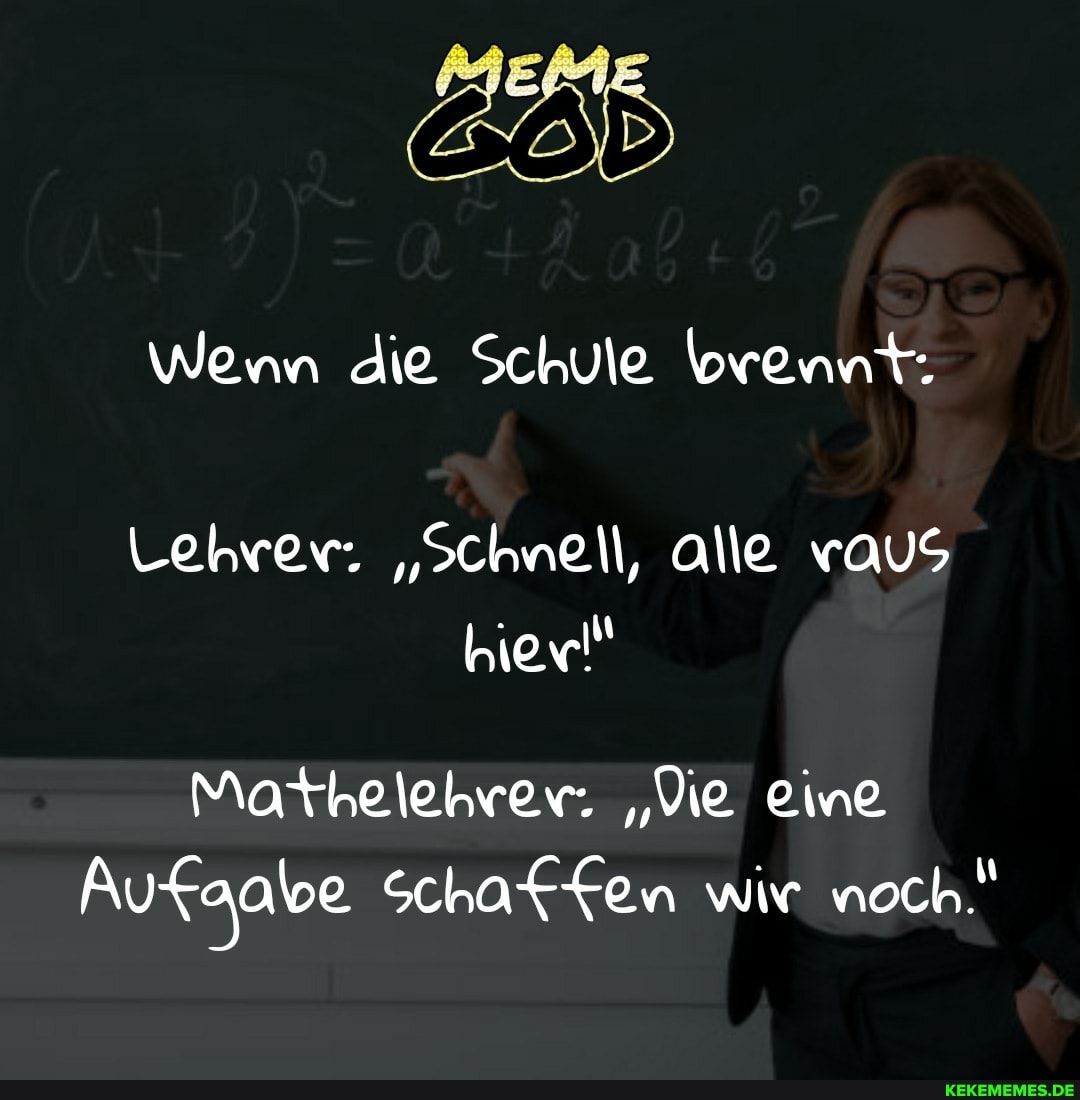 Wenn die Schule brennt.
Lehrer. "Schnell, alle vaus hier!"
Mathelehrer. "Vie eine
Aufgabe Schaffen wir noch.