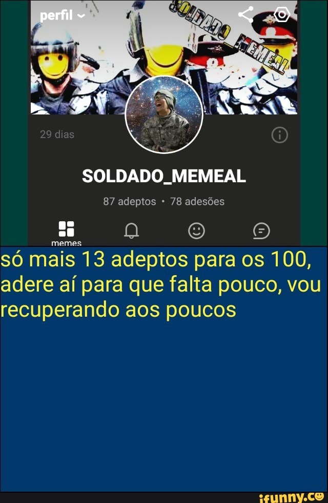SOLDADO, MEMEAL
87 adeptos 78 adesões
só mais 13 adeptos para os 100,
adere aí para que falta pouco, vou
recuperando aos poucos