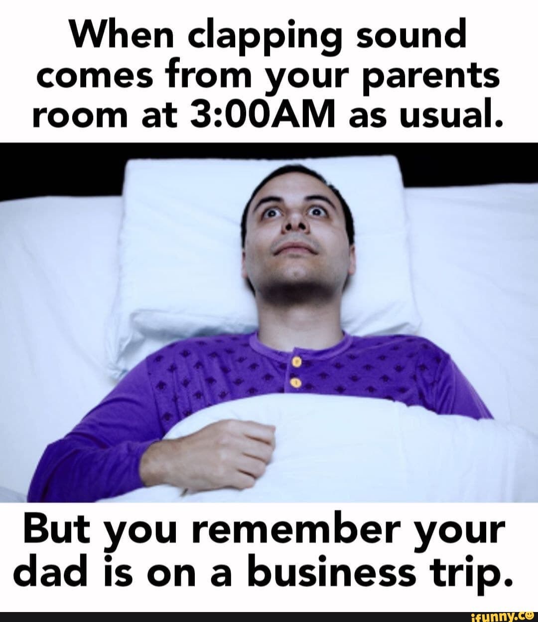 When clapping sound comes from your parents room at as usual. But you