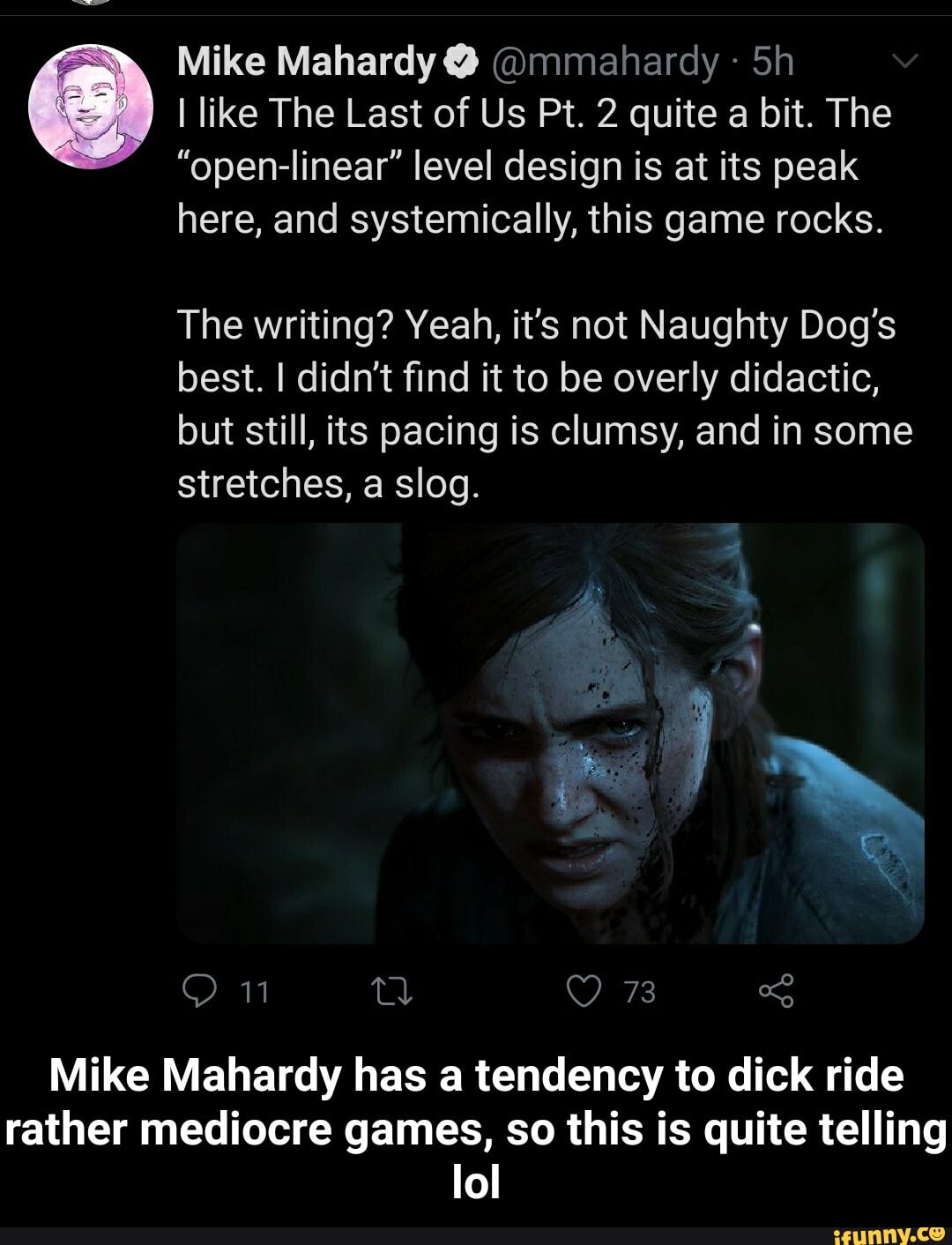 Mike Mahardy @mmahardy 5h
I like The Last of Us Pt. 2 quite a bit. The
"open-linear" level design is at its peak
here, and systemically, this game rocks.
The writing? Yeah, it's not Naughty Dog's
best. I didn't find it to be overly didactic,
but still, its pacing is clumsy, and in some
stretches, a slog.
Mike Mahardy has a tendency to dick ride
rather mediocre games, so this is quite telling
lol - Mike Mahardy has a tendency to dick ride rather mediocre games, so this is quite telling lol