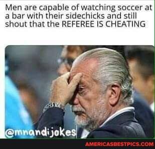 Men are capable of watching soccer at a bar with their sidechicks and still shout that the REFEREE IS CHEATING