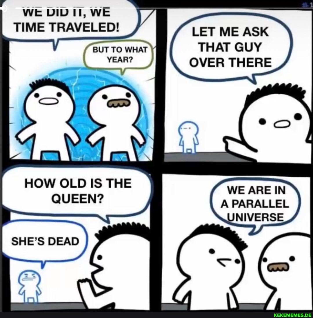 WE DID II, WE TIME TRAVELED!
BUT TO WHAT YEAR?
LET ME ASK THAT GUY OVER THERE
HOW OLD IS THE QUEEN?
WE ARE IN A PARALLEL
SHE'S DEAD }