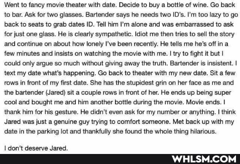 'Went to fancy movie theater with date. Decide to buy a bottle of wine. Go back to bar. Ask for two glasses. Bartender says he needs two ID's. I'm too lazy to go back to seats to grab dates ID. Tell him I'm alone and was embarrassed to ask for just one glass. He is clearly sympathetic. Idiot me then tries to sell the story and continue on about how lonely I've been recently. He tells me he's off in few minutes and insists on watching the movie with me. I try to fight it but I could only argue so much without giving away the truth. Bartender is insistent. I text my date what's happening. Go back to theater with my new date. Sit a few rows in front of my first date. She has the stupidest grin on her face as me and the bartender (Jared) sit a couple rows in front of her. He ends up being super cool and bought me and him another bottle during the movie. Movie ends.
thank him for his gesture. He didn't even ask for my number or anything. think
Jared was just a genuine guy trying to comfort someone. Met back up with my date in the parking lot and thankfully she found the whole thing hilarious.