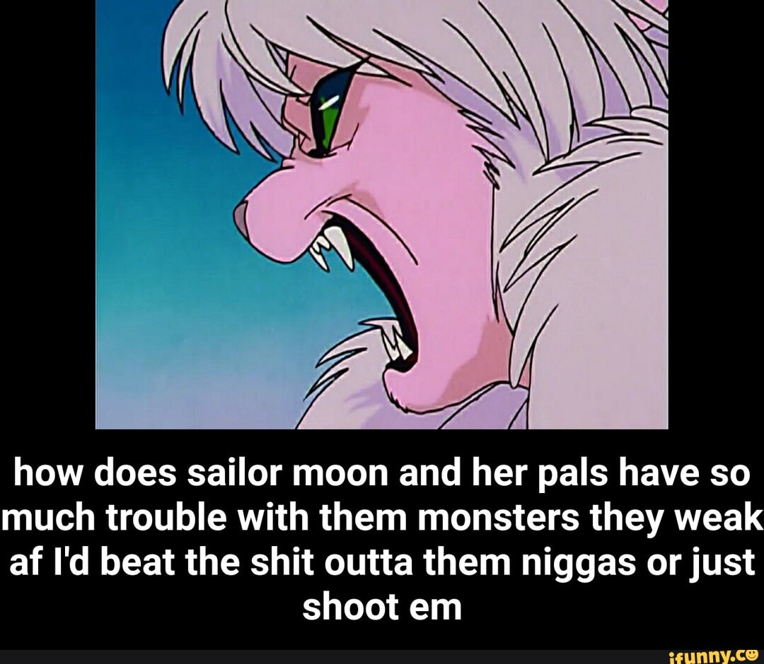 how does sailor moon and her pals have so
much trouble with them monsters they weak
af I'd beat the shit outta them niggas or just
shoot em - how does sailor moon and her pals have so much trouble with them monsters they weak af I'd beat the shit outta them niggas or just shoot em