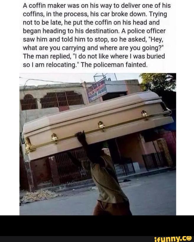 A coffin maker was on his way to deliver one of his
coffins. in the process, hls car broke down. Trying
not m be late, he put me coffin on his head and
began heading to his destination A police officer
saw him and told him to stop, so he asked, "Hey,
what are you carrying and where are you going?"
The man replied, "I do not like where I was burled
so I am relocating." The policeman fainted. -