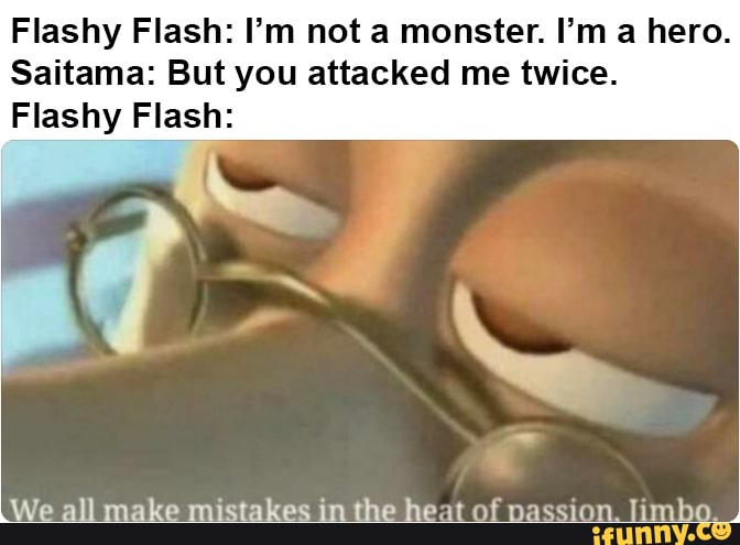 Flashy Flash: I'm not a monster. I'm a hero.
Saitama: But you attacked me twice.
Flashy Flash: