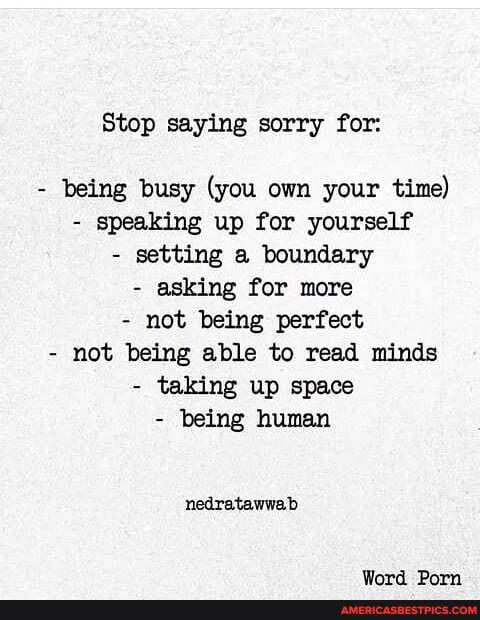 Stop saying sorry for:
- being busy (you own your time)
- speaking up for yourself
- setting a boundary
- asking for more
- not being perfect
- not being able to read minds
- taking up space
- being human
nedratawwab