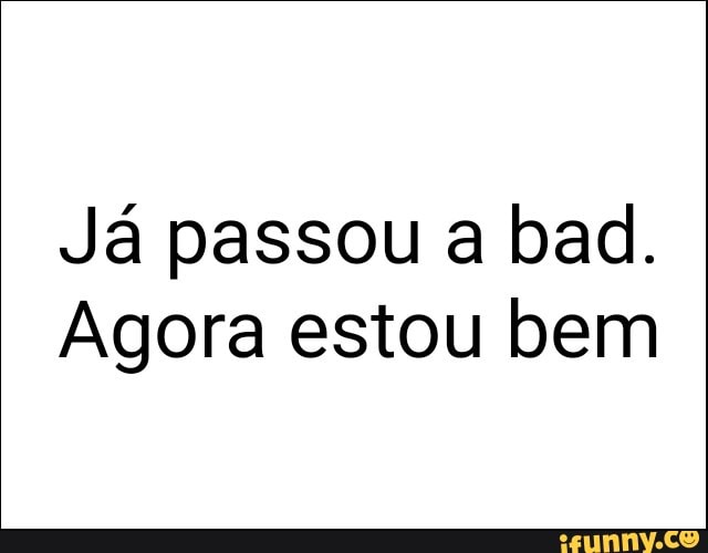 Já passou a bad.
Agora estou bem