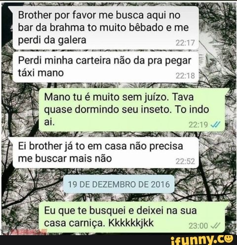 Brother
por favor me busca aqui no
bar da brahma to muito bêbado e me
perdi da galera
R
Perdi minha carteira não da pra pegar ©
táxi
Rj SET. MA SIE Z
Mano tu é muito sem juizo. Tava
quase dormindo seu inseto. To indo
2219 4
Ei
brother
j já to em casa não precisa
me buscar mais nao
casa carniça. Kkkkkkjkk