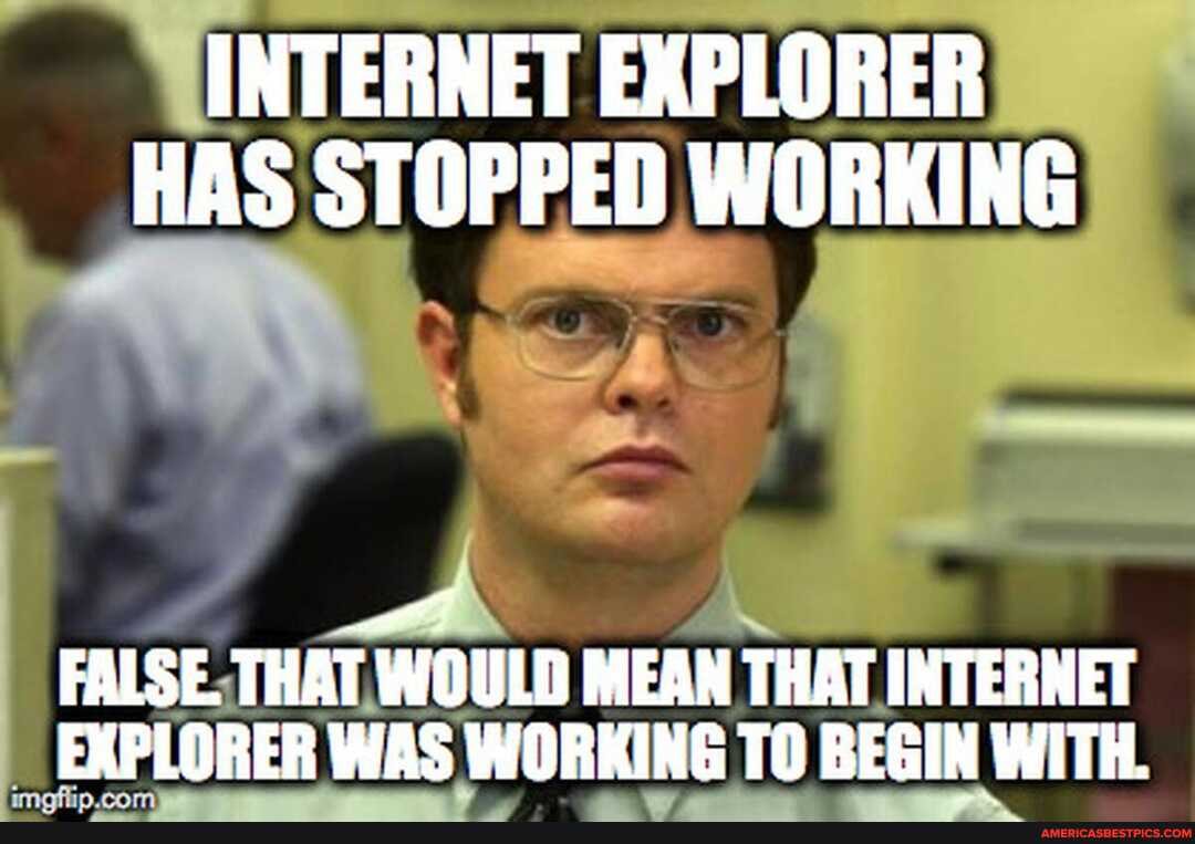 INTERNET EXPLORER HAS STOPPED WORKING
FALSE. THAT WOULD MEAN THAT INTERNET EXPLORER WAS WORKING TO BEGIN WITH.