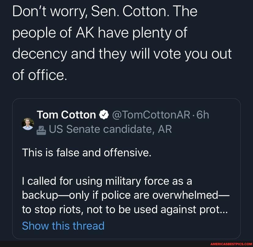 Don't worry, Sen. Cotton. The people of AK have plenty of decency and they will vote you out of office.
Tom Cotton @ @TomCottonAR-6h
US Senate candidate, AR
This is false and offensive.
I called for using military force as a backup-only if police are overwhelmed- to stop riots, not to be used against prot...
Show this thread